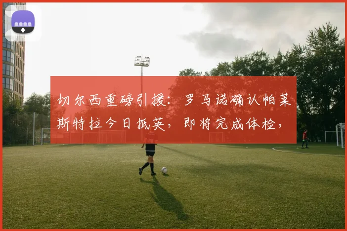 切尔西重磅引援:罗马诺确认帕莱斯特拉今日抵英,即将完成体检,转会费与个人条款曝光