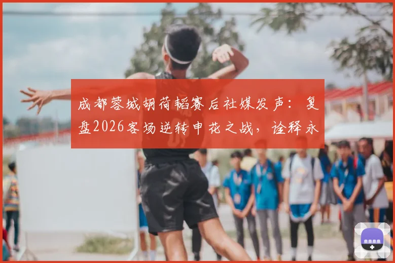 成都蓉城胡荷韬赛后社媒发声:复盘2026客场逆转申花之战,诠释永不放弃的球队精神