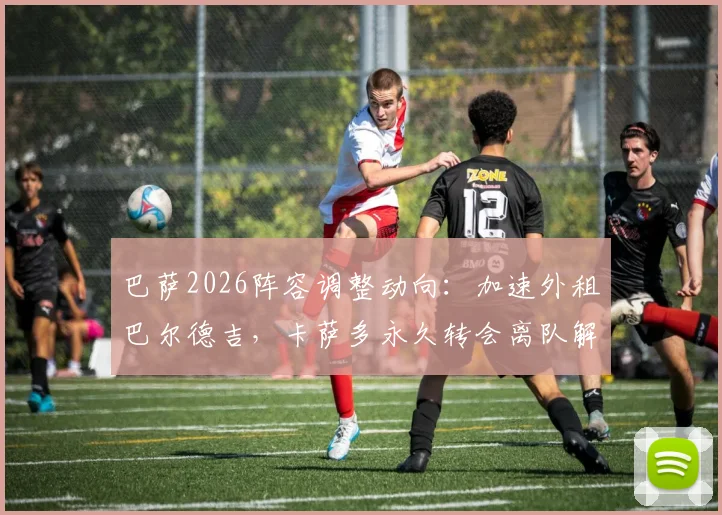 巴萨2026阵容调整动向：加速外租巴尔德吉，卡萨多永久转会离队解析