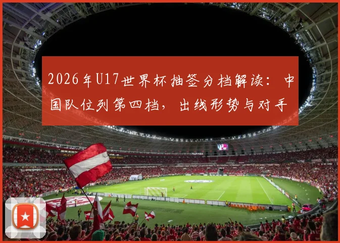 2026年U17世界杯抽签分档解读：中国队位列第四档，出线形势与对手分析前瞻