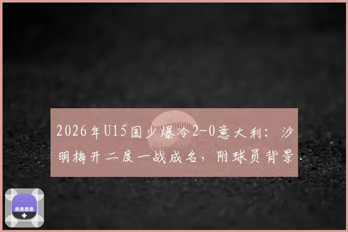 2026年U15国少爆冷2-0意大利:沙明梅开二度一战成名,附球员背景与比赛精彩集锦回顾