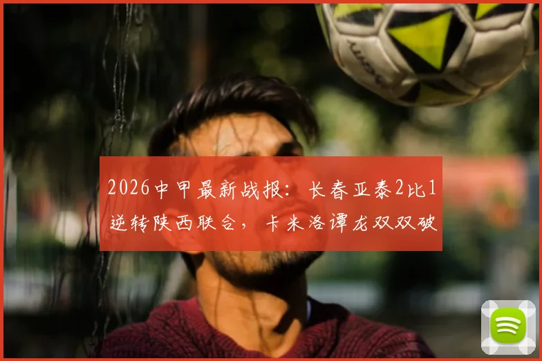 2026中甲最新战报：长春亚泰2比1逆转陕西联合，卡米洛谭龙双双破门，积分榜有何变化？