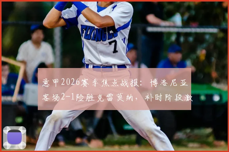 意甲2026赛季焦点战报：博洛尼亚客场2-1险胜克雷莫纳，补时阶段激烈冲突致双方各领红牌