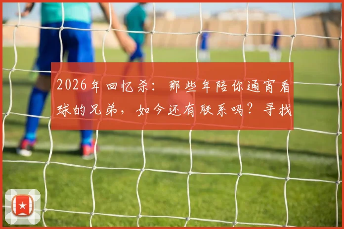 2026年回忆杀：那些年陪你通宵看球的兄弟，如今还有联系吗？寻找属于你的球迷圈