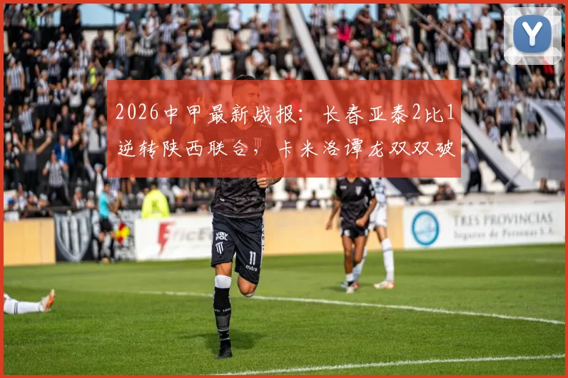 2026中甲最新战报:长春亚泰2比1逆转陕西联合,卡米洛谭龙双双破门,积分榜有何变化?
