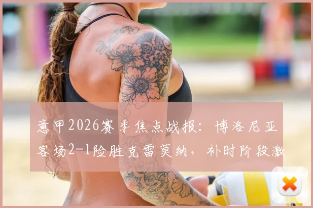 意甲2026赛季焦点战报:博洛尼亚客场2-1险胜克雷莫纳,补时阶段激烈冲突致双方各领红牌