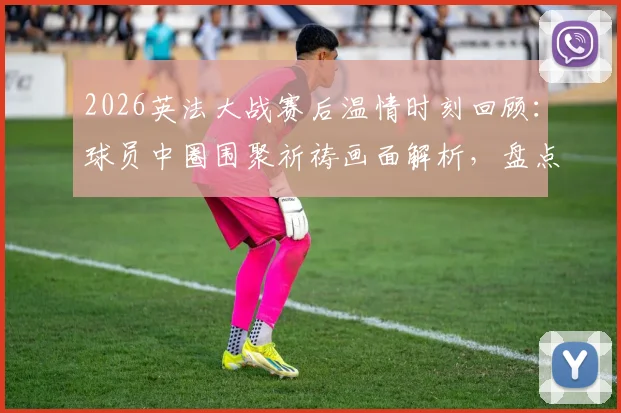 2026英法大战赛后温情时刻回顾：球员中圈围聚祈祷画面解析，盘点足球赛场感人瞬间与体育精神