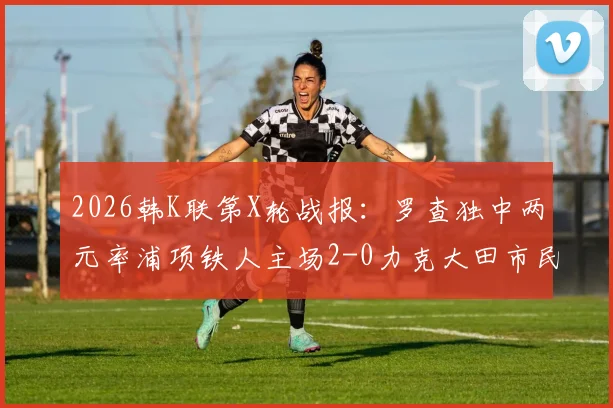 2026韩K联第X轮战报：罗查独中两元率浦项铁人主场2-0力克大田市民，详解战术亮点与比赛回顾