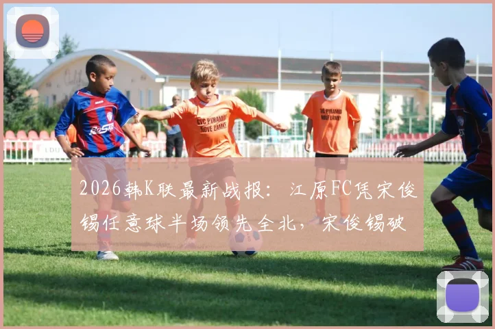 2026韩K联最新战报：江原FC凭宋俊锡任意球半场领先全北，宋俊锡破门视频引热议，附本场比分及技术分析
