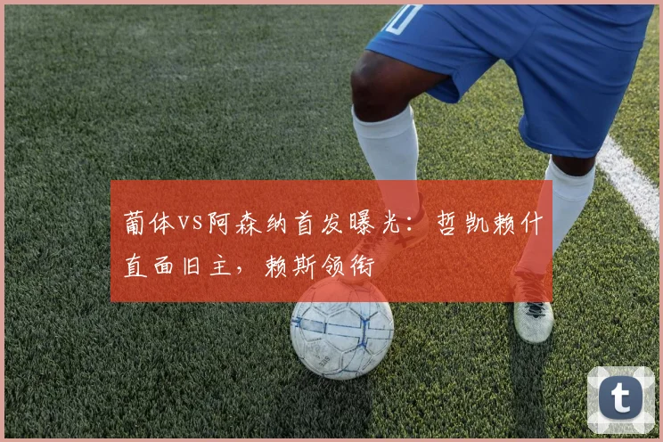 葡体vs阿森纳首发曝光：哲凯赖什直面旧主，赖斯领衔