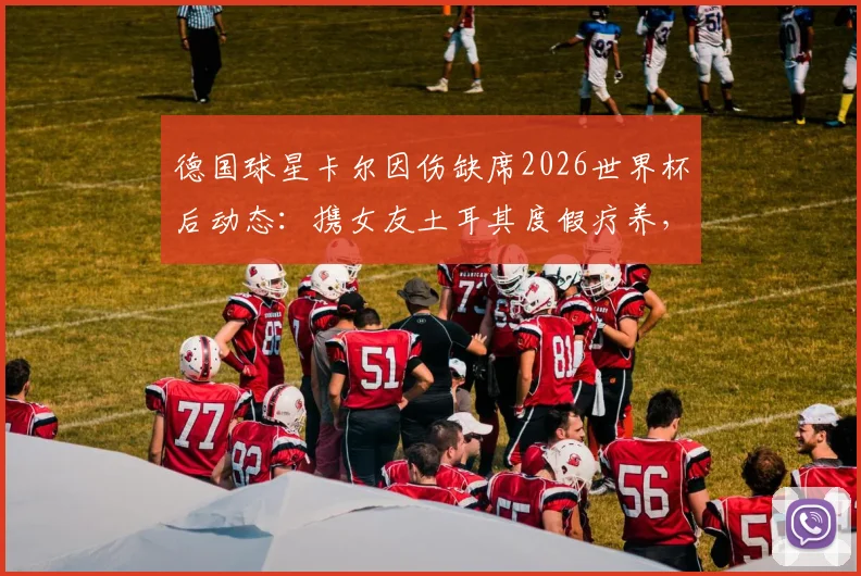 德国球星卡尔因伤缺席2026世界杯后动态：携女友土耳其度假疗养，伤病情况及未来展望全解析
