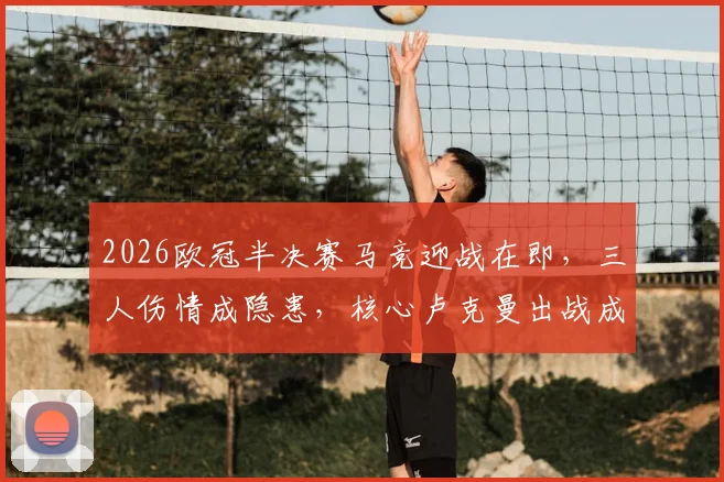 2026欧冠半决赛马竞迎战在即,三人伤情成隐患,核心卢克曼出战成疑影响几何?