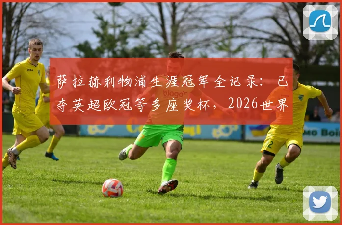 萨拉赫利物浦生涯冠军全记录：已夺英超欧冠等多座奖杯，2026世界杯后离队传闻分析与潜在下家解读