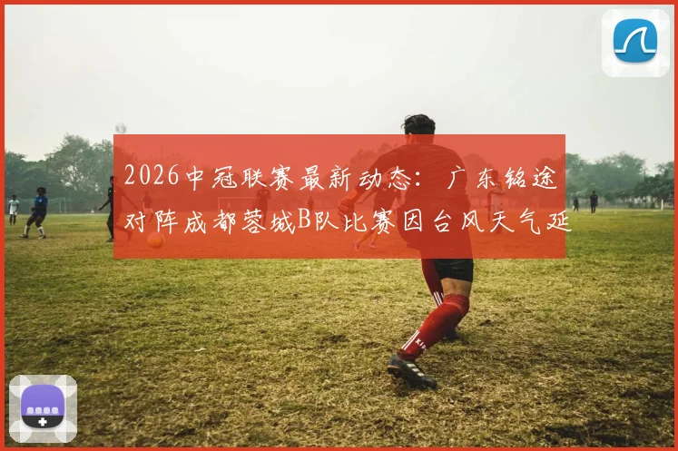 2026中冠联赛最新动态：广东铭途对阵成都蓉城B队比赛因台风天气延期，附官方通知及后续赛程安排指南