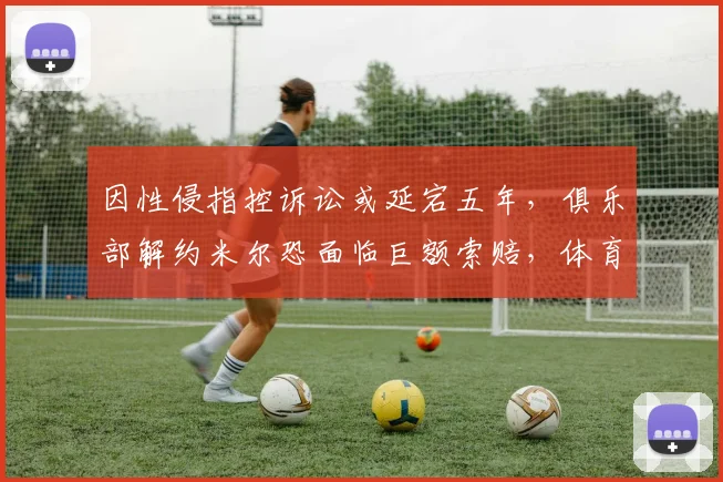 因性侵指控诉讼或延宕五年，俱乐部解约米尔恐面临巨额索赔，体育合同与法律风险解读
