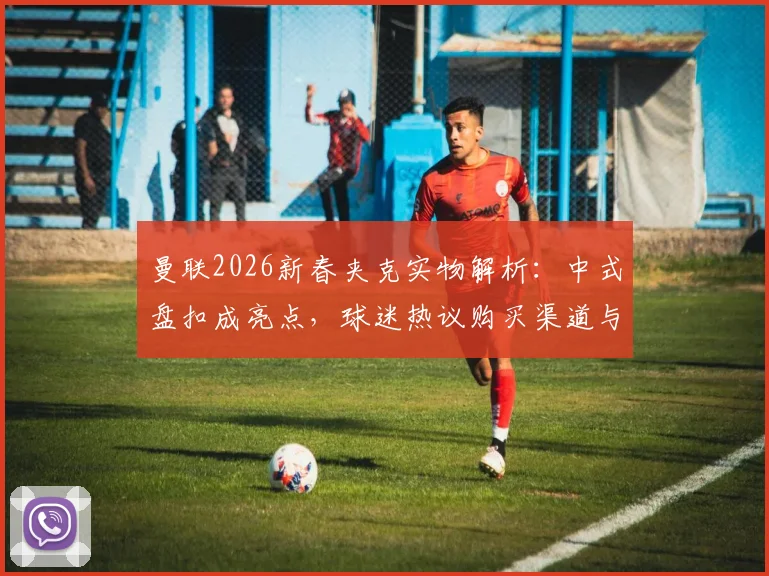 曼联2026新春夹克实物解析：中式盘扣成亮点，球迷热议购买渠道与上身效果