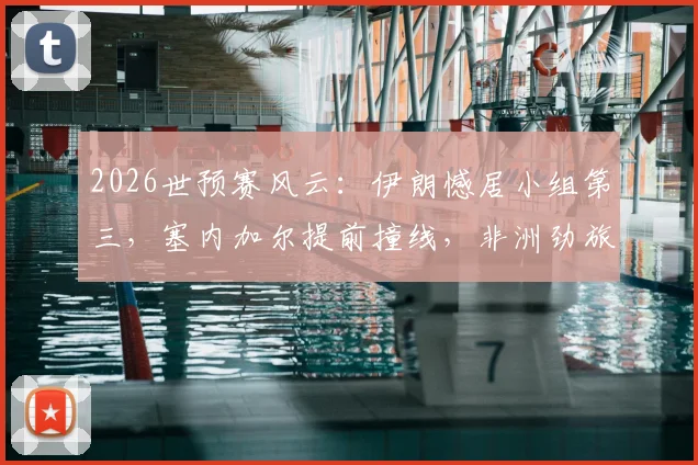 2026世预赛风云:伊朗憾居小组第三,塞内加尔提前撞线,非洲劲旅出线规则全解析