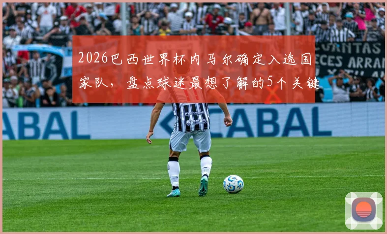 2026巴西世界杯内马尔确定入选国家队，盘点球迷最想了解的5个关键问题与赛前分析