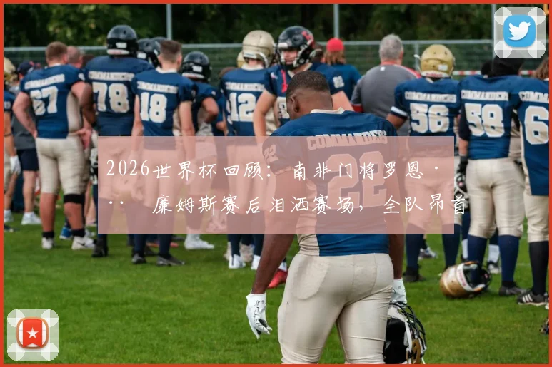 2026世界杯回顾：南非门将罗恩·威廉姆斯赛后泪洒赛场，全队昂首离开！主教练丹尼尔·莫科纳如何激励了整个国家？