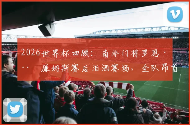 2026世界杯回顾：南非门将罗恩·威廉姆斯赛后泪洒赛场，全队昂首离开！主教练丹尼尔·莫科纳如何激励了整个国家？