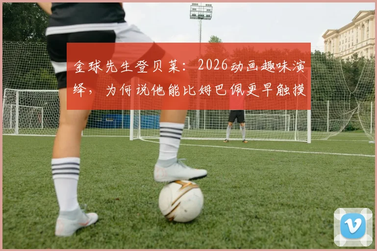 金球先生登贝莱：2026动画趣味演绎，为何说他能比姆巴佩更早触摸金球？