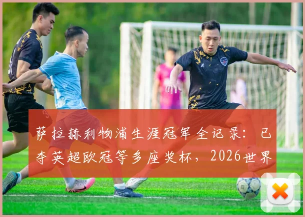 萨拉赫利物浦生涯冠军全记录：已夺英超欧冠等多座奖杯，2026世界杯后离队传闻分析与潜在下家解读