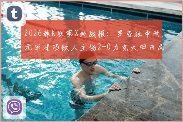 2026韩K联第X轮战报:罗查独中两元率浦项铁人主场2-0力克大田市民,详解战术亮点与比赛回顾
