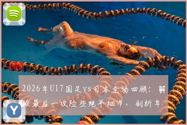 2026年U17国足vs日本全场回顾：解读最后一攻险些绝平细节，剖析年轻球员未来成长方向