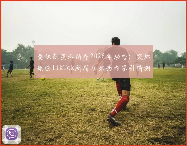 曼联新星加纳乔2026年动态:突然删除TikTok所有切尔西内容引猜测,背后原因分析