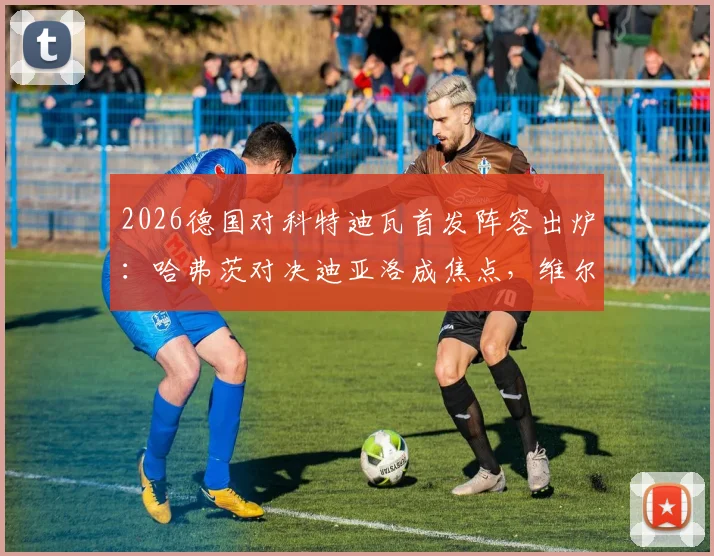 2026德国对科特迪瓦首发阵容出炉：哈弗茨对决迪亚洛成焦点，维尔茨领衔中场，附双方历史交锋与球员状态分析