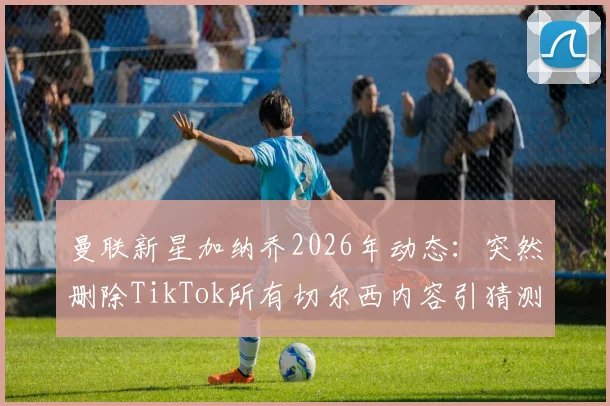 曼联新星加纳乔2026年动态：突然删除TikTok所有切尔西内容引猜测，背后原因分析