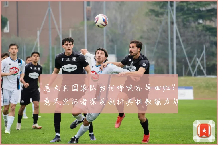 意大利国家队为何呼唤孔蒂回归？意天空记者深度剖析其执教能力与2026世界杯力挽狂澜战术展望