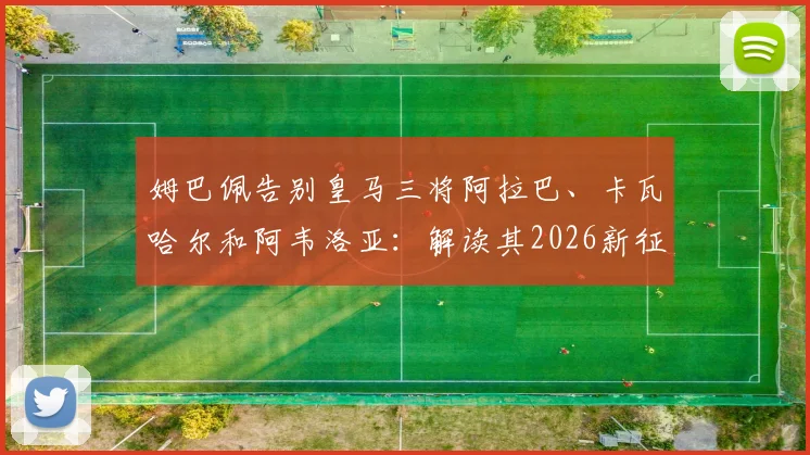 姆巴佩告别皇马三将阿拉巴、卡瓦哈尔和阿韦洛亚：解读其2026新征程去向与队友真情互动