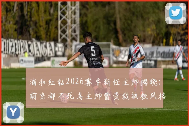 浦和红钻2026赛季新任主帅揭晓：前京都不死鸟主帅曹贵裁执教风格与球队前景深度分析