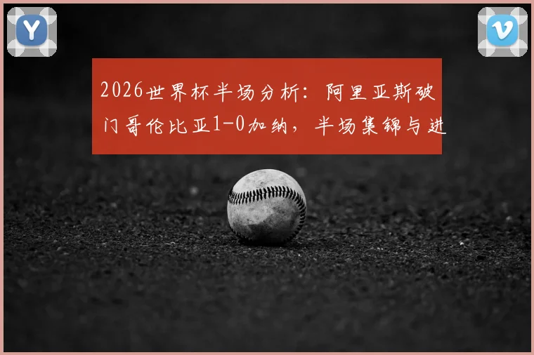 2026世界杯半场分析:阿里亚斯破门哥伦比亚1-0加纳,半场集锦与进球战术深度回看