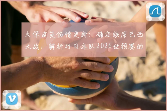 久保建英伤情更新:确定缺席巴西大战,解析对日本队2026世预赛的三大影响与球迷热议