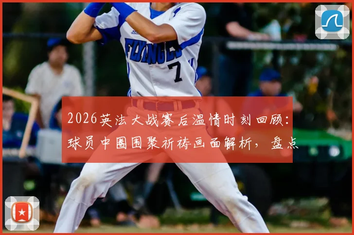 2026英法大战赛后温情时刻回顾:球员中圈围聚祈祷画面解析,盘点足球赛场感人瞬间与体育精神