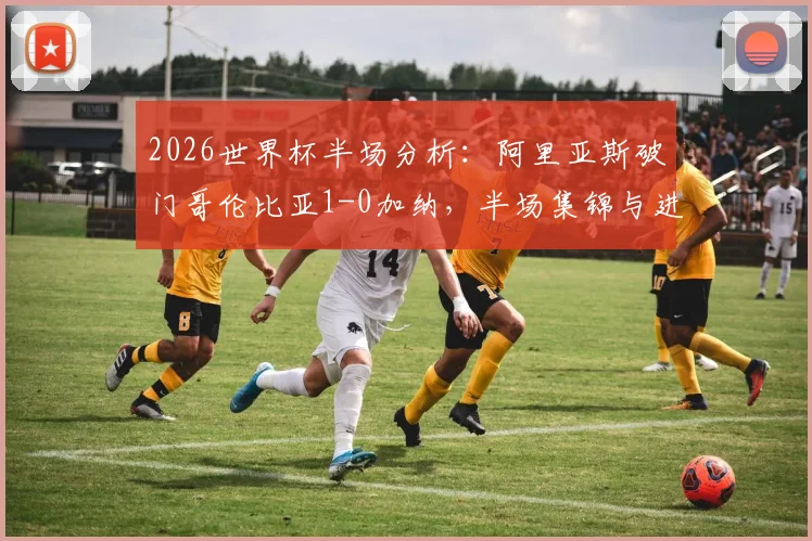 2026世界杯半场分析：阿里亚斯破门哥伦比亚1-0加纳，半场集锦与进球战术深度回看