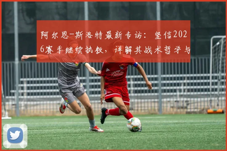 阿尔恩-斯洛特最新专访：坚信2026赛季继续执教，详解其战术哲学与未来规划，利物浦等豪门动向成焦点