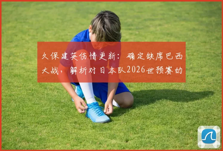 久保建英伤情更新：确定缺席巴西大战，解析对日本队2026世预赛的三大影响与球迷热议