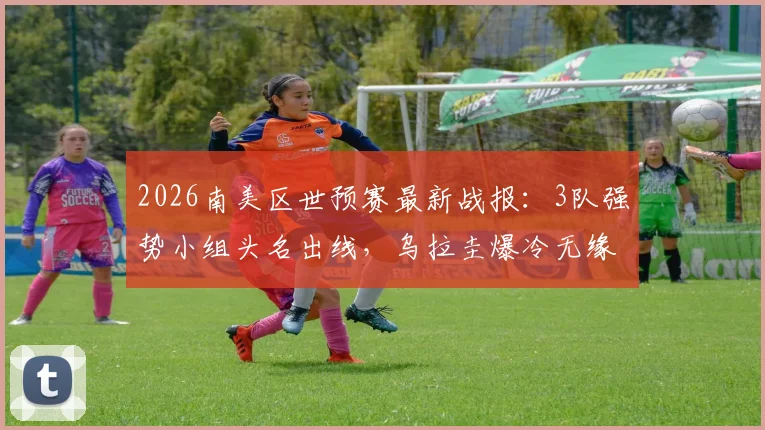 2026南美区世预赛最新战报:3队强势小组头名出线,乌拉圭爆冷无缘,附详细积分榜与出线形势分析