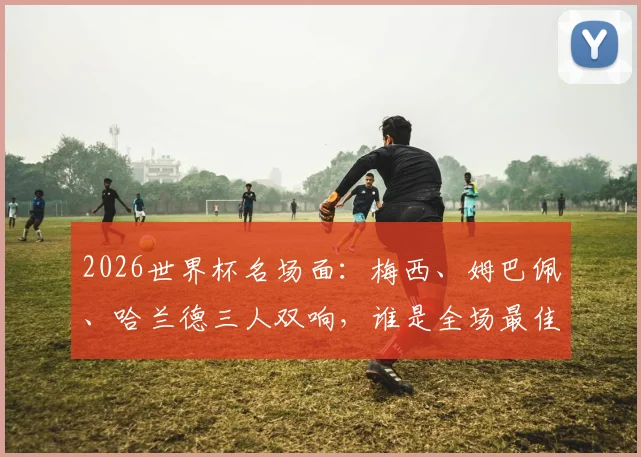 2026世界杯名场面：梅西、姆巴佩、哈兰德三人双响，谁是全场最佳？数据全面解析