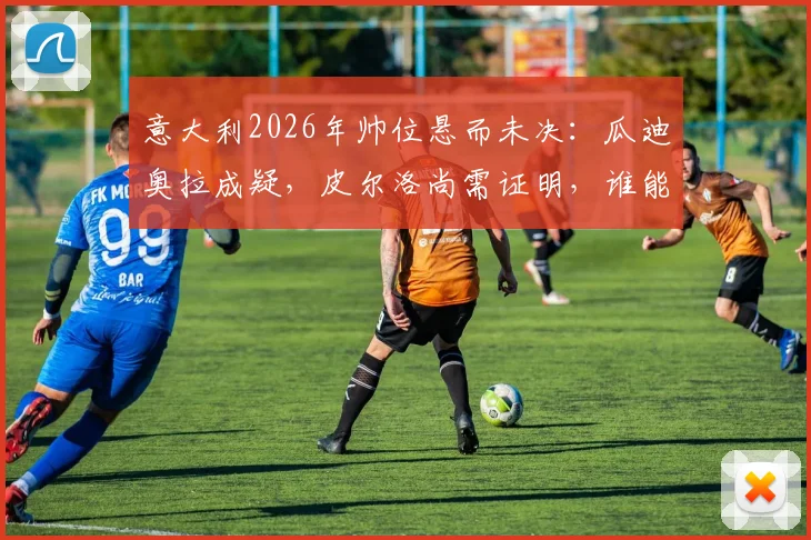 意大利2026年帅位悬而未决：瓜迪奥拉成疑，皮尔洛尚需证明，谁能接班曼奇尼？