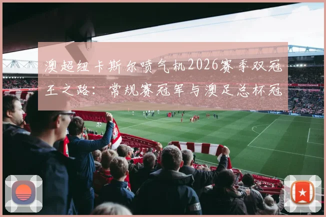 澳超纽卡斯尔喷气机2026赛季双冠王之路:常规赛冠军与澳足总杯冠军全回顾,附球队历史地位深度解析