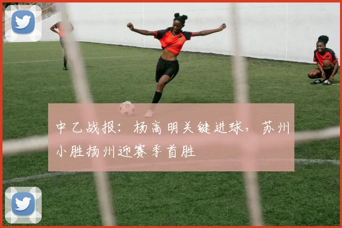 中乙战报：杨高明关键进球，苏州小胜扬州迎赛季首胜