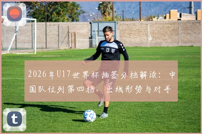 2026年U17世界杯抽签分档解读：中国队位列第四档，出线形势与对手分析前瞻