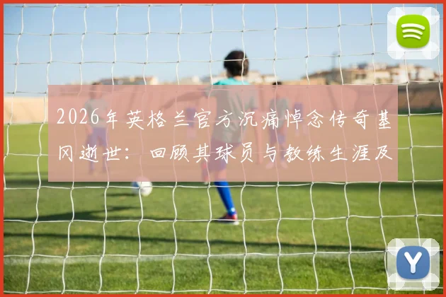 2026年英格兰官方沉痛悼念传奇基冈逝世:回顾其球员与教练生涯及深远影响
