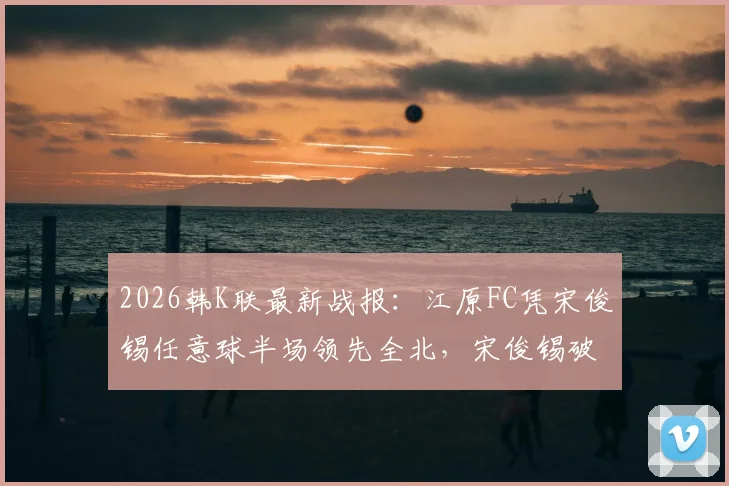 2026韩K联最新战报:江原FC凭宋俊锡任意球半场领先全北,宋俊锡破门视频引热议,附本场比分及技术分析