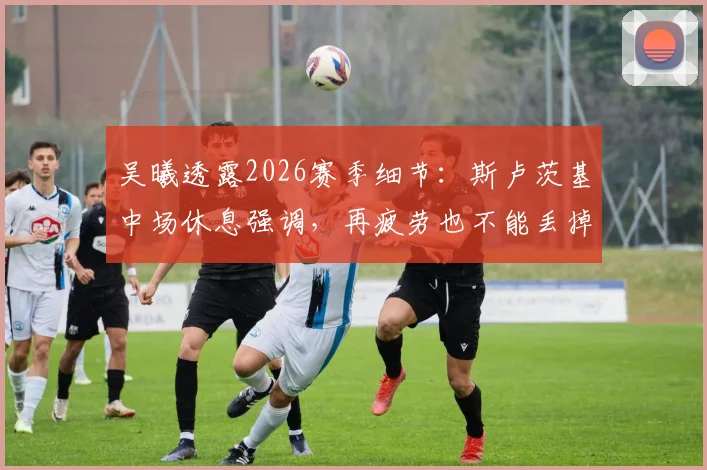 吴曦透露2026赛季细节：斯卢茨基中场休息强调，再疲劳也不能丢掉比赛欲望