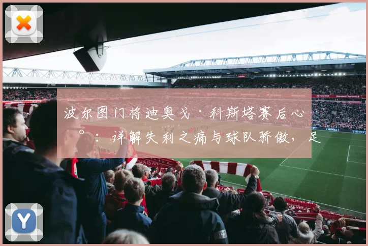 波尔图门将迪奥戈·科斯塔赛后心声:详解失利之痛与球队骄傲,足球运动员如何面对关键战败北